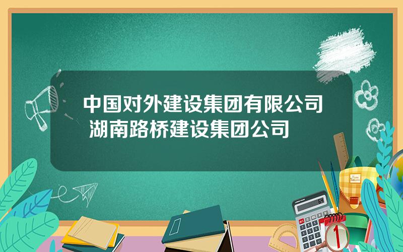 中国对外建设集团有限公司 湖南路桥建设集团公司